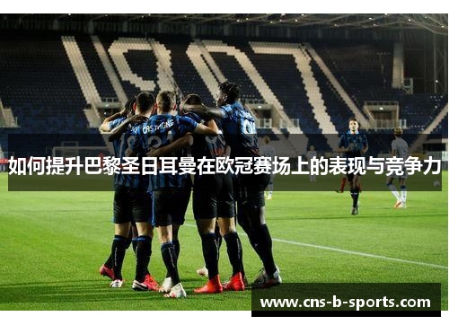 如何提升巴黎圣日耳曼在欧冠赛场上的表现与竞争力 如何提升巴黎圣日耳曼在欧冠赛场上的表现与竞争力