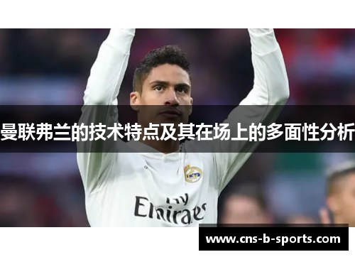曼联弗兰的技术特点及其在场上的多面性分析 曼联弗兰的技术特点及其在场上的多面性分析