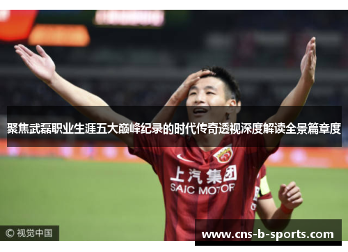 聚焦武磊职业生涯五大巅峰纪录的时代传奇透视深度解读全景篇章度 聚焦武磊职业生涯五大巅峰纪录的时代传奇透视深度解读全景篇章度