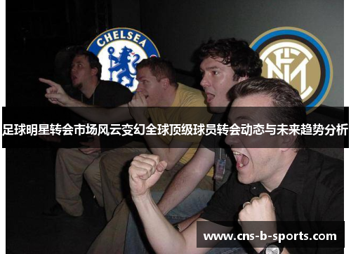 足球明星转会市场风云变幻全球顶级球员转会动态与未来趋势分析