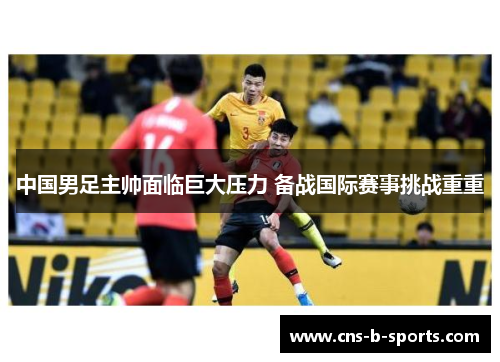 中国男足主帅面临巨大压力 备战国际赛事挑战重重