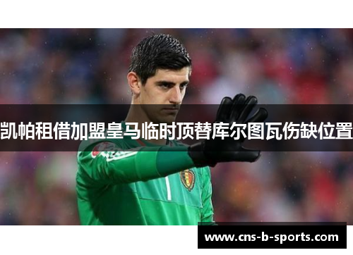 凯帕租借加盟皇马临时顶替库尔图瓦伤缺位置 凯帕租借加盟皇马临时顶替库尔图瓦伤缺位置