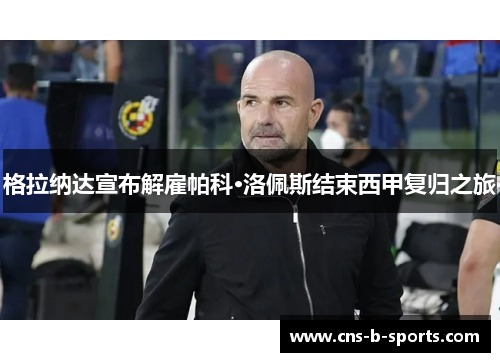 格拉纳达宣布解雇帕科·洛佩斯结束西甲复归之旅 格拉纳达宣布解雇帕科·洛佩斯结束西甲复归之旅