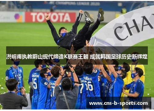 洪明甫执教蔚山现代缔造K联赛王朝 成就韩国足球历史新辉煌 洪明甫执教蔚山现代缔造K联赛王朝 成就韩国足球历史新辉煌