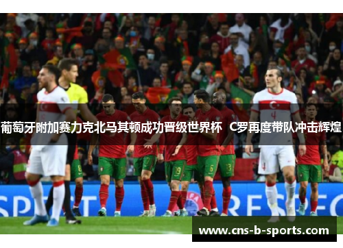 葡萄牙附加赛力克北马其顿成功晋级世界杯 C罗再度带队冲击辉煌 葡萄牙附加赛力克北马其顿成功晋级世界杯 C罗再度带队冲击辉煌