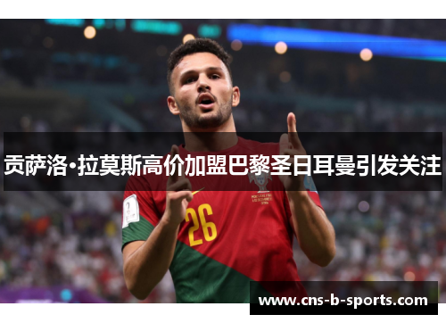 贡萨洛·拉莫斯高价加盟巴黎圣日耳曼引发关注 贡萨洛·拉莫斯高价加盟巴黎圣日耳曼引发关注