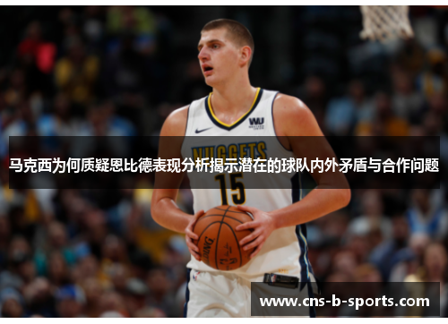 马克西为何质疑恩比德表现分析揭示潜在的球队内外矛盾与合作问题 马克西为何质疑恩比德表现分析揭示潜在的球队内外矛盾与合作问题